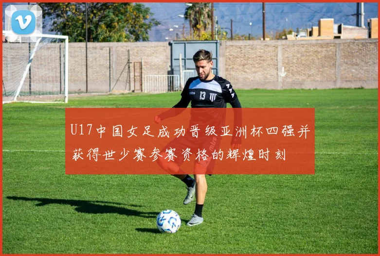 U17中国女足成功晋级亚洲杯四强并获得世少赛参赛资格的辉煌时刻