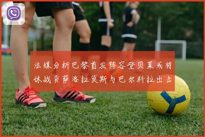 法媒分析巴黎首发阵容登贝莱或将休战贡萨洛拉莫斯与巴尔科拉出击