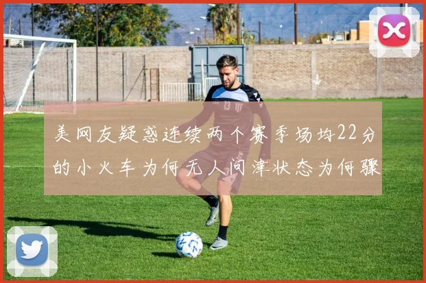美网友疑惑连续两个赛季场均22分的小火车为何无人问津状态为何骤降