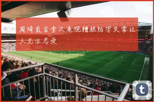 周琦直言索汉表现糟糕防守失常让人无法忍受