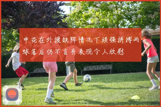 申花在外援缺阵情况下顽强拼搏两球落后仍不言弃表现令人欣慰