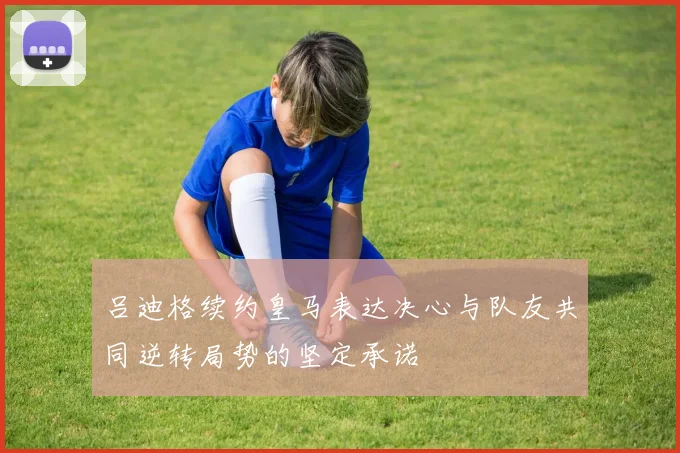 吕迪格续约皇马表达决心与队友共同逆转局势的坚定承诺