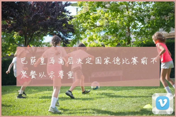 巴萨皇马高层决定国家德比赛前不聚餐以示尊重