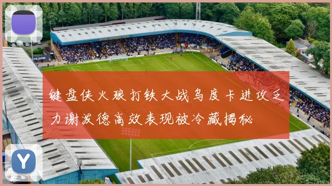 键盘侠火狼打铁大战乌度卡进攻乏力谢泼德高效表现被冷藏揭秘