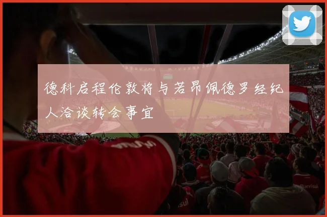 德科启程伦敦将与若昂佩德罗经纪人洽谈转会事宜