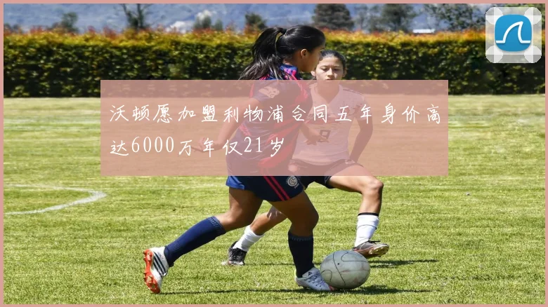 沃顿愿加盟利物浦合同五年身价高达6000万年仅21岁