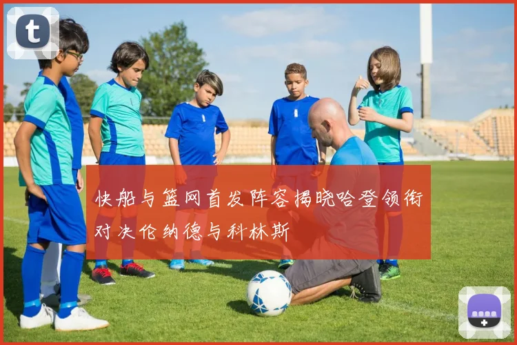 快船与篮网首发阵容揭晓哈登领衔对决伦纳德与科林斯