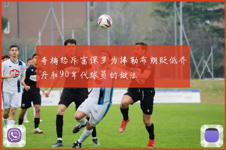 夸梅怒斥富保罗为捧勒布朗贬低乔丹和90年代球员的做法