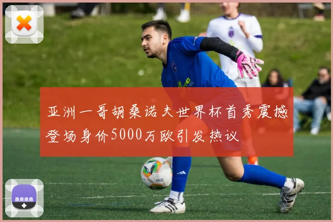 亚洲一哥胡桑诺夫世界杯首秀震撼登场身价5000万欧引发热议
