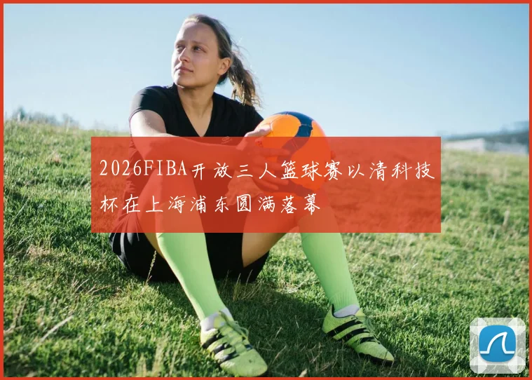 2026FIBA开放三人篮球赛以清科技杯在上海浦东圆满落幕