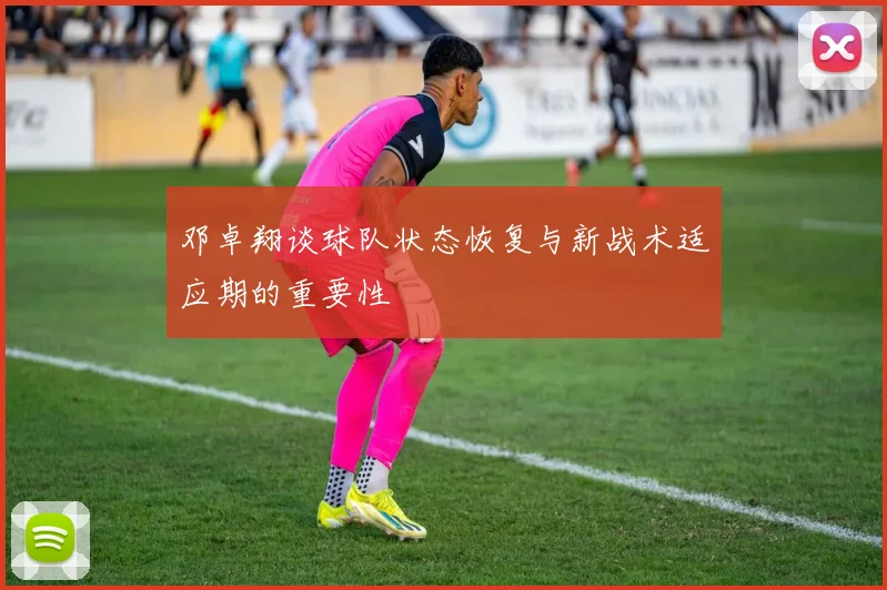 邓卓翔谈球队状态恢复与新战术适应期的重要性