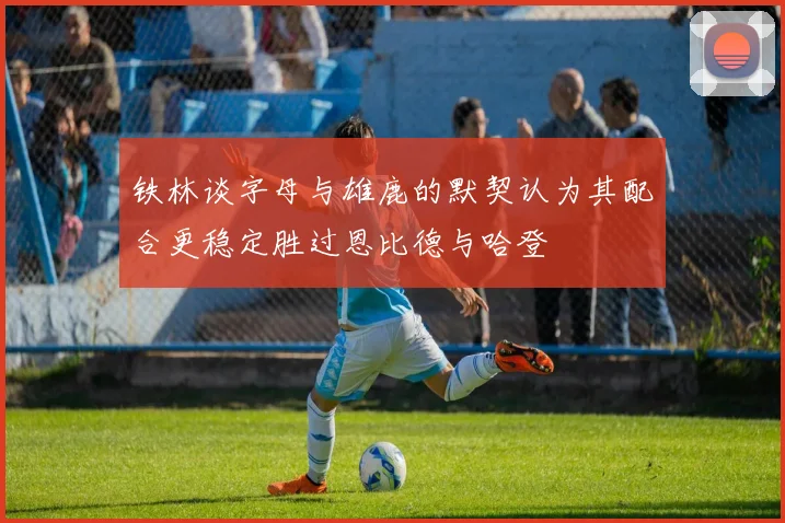 铁林谈字母与雄鹿的默契认为其配合更稳定胜过恩比德与哈登