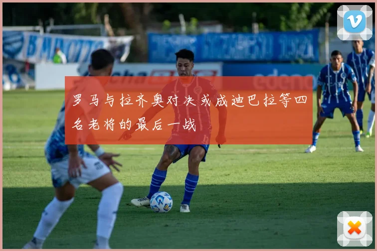 罗马与拉齐奥对决或成迪巴拉等四名老将的最后一战