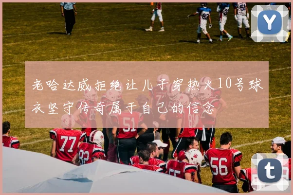 老哈达威拒绝让儿子穿热火10号球衣坚守传奇属于自己的信念