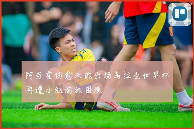阿劳霍伤愈未能出场乌拉圭世界杯再遭小组淘汰困境