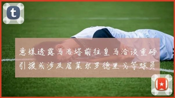 意媒透露马洛塔前往皇马洽谈重磅引援或涉及居莱尔罗德里戈等球员