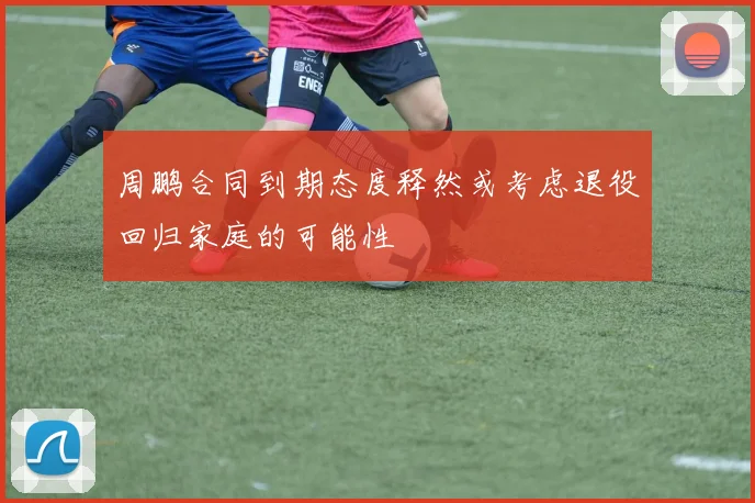 周鹏合同到期态度释然或考虑退役回归家庭的可能性
